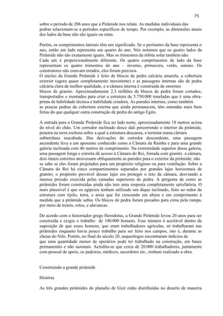 75 
sobre o período de 206 anos que a Pirâmide nos relata. As medidas individuais das pedras relacionam-se a períodos específicos de tempo. Por exemplo, as dimensões atuais dos lados da base não são iguais ou retas. 
Porém, os comprimentos laterais têm um significado. Se o perímetro da base representa o ano, então um lado representa um quarto do ano. Nós notamos que os quatro lados da Pirâmide não são exatamente iguais. Mas os trimestres da órbita solar também não. Cada um é proporcionalmente diferente. Os quatro comprimentos de lado da base representam os quatro trimestres do ano – inverno, primavera, verão, outono. Os construtores não estavam errados, eles foram precisos. O núcleo da Grande Pirâmide é feito de blocos de pedra calcária amarela, a cobertura exterior (agora quase completamente inexistente) e as passagens internas são de pedra calcária clara de melhor qualidade, e a câmara interna é construída de enormes blocos de granito. Aproximadamente 2,3 milhões de blocos de pedra foram cortados, transportados e montados para criar a estrutura de 5.750.000 toneladas que é uma obra- prima de habilidade técnica e habilidade criadora. As paredes internas, como também as poucas pedras da cobertura externa que ainda permanecem, têm emendas mais bem feitas do que qualquer outra construção de pedra do antigo Egito. 
A entrada para a Grande Pirâmide fica no lado norte, aproximadamente 18 metros acima do nível do chão. Um corredor inclinado desce dali percorrendo o interior da pirâmide, penetra na terra rochosa sobre a qual a estrutura descansa, e termina numa câmara subterrânea inacabada. Das derivações do corredor descendente, uma passagem ascendente leva a um aposento conhecido como a Câmara da Rainha e para uma grande galeria inclinada com 46 metros de comprimento. Na extremidade superior dessa galeria, uma passagem longa e estreita dá acesso à Câmara do Rei, forrada com granito. a câmara, dois túneis estreitos atravessam obliquamente as paredes para o exterior da pirâmide; não se sabe se eles foram projetados para um propósito religioso ou para ventilação. Sobre a Câmara do Rei há cinco compartimentos separados por grandes lajes horizontais de granito; o propósito provável dessas lajes era proteger o teto da câmara, desviando a imensa pressão exercida pelas camadas superiores de pedra. A pergunta de como as pirâmides foram construídas ainda não tem uma resposta completamente satisfatória. O mais plausível é que os egípcios tenham utilizado um dique inclinado, feito ao redor da estrutura com tijolo, terra, e areia que foi crescendo em altura e em comprimento à medida que a pirâmide subia. Os blocos de pedra foram puxados para cima pela rampa, por meio de trenós, rolos, e alavancas. 
De acordo com o historiador grego Herodotus, a Grande Pirâmide levou 20 anos para ser construída e exigiu o trabalho de 100.000 homens. Esse número é aceitável dentro da suposição de que esses homens, que eram trabalhadores agrícolas, só trabalharam nas pirâmides enquanto havia pouco trabalho para ser feito nos campos, isto é, durante as cheias do Nilo. Porém, no final do século 20, arqueólogos encontraram indícios de que uma quantidade menor de operários pode ter trabalhado na construção, em bases permanentes e não sazonais. Acredita-se que cerca de 20.000 trabalhadores, juntamente com pessoal de apoio, os padeiros, médicos, sacerdotes etc., tenham realizado a obra. Construindo a grande pirâmide 
História As três grandes pirâmides do planalto de Gizé estão distribuídas no deserto de maneira  