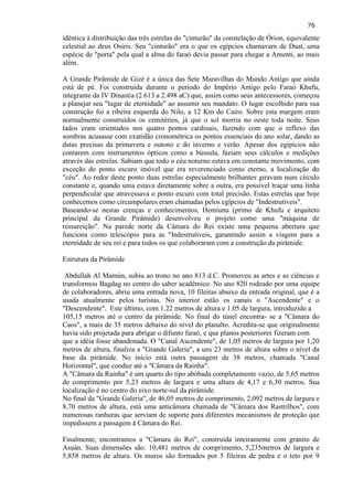 76 
idêntica à distribuição das três estrelas do "cinturão" da constelação de Órion, equivalente celestial ao deus Osiris. Seu "cinturão" era o que os egípcios chamavam de Duat, uma espécie de "porta" pela qual a alma do faraó devia passar para chegar a Amenti, ao mais além. A Grande Pirâmide de Gizé é a única das Sete Maravilhas do Mundo Antigo que ainda está de pé. Foi construída durante o período do Império Antigo pelo Faraó Khufu, integrante da IV Dinastia (2.613 a 2.498 aC) que, assim como seus antecessores, começou a planejar seu "lugar de eternidade" ao assumir seu mandato. O lugar escolhido para sua construção foi a ribeira esquerda do Nilo, a 12 Km do Cairo. Sobre esta margem eram normalmente construídos os cemitérios, já que o sol morria no oeste toda noite. Seus lados eram orientados nos quatro pontos cardinais, fazendo com que o reflexo das sombras acusasse com exatidão cronométrica os pontos essenciais do ano solar, dando as datas precisas da primavera e outono e do inverno e verão. Apesar dos egipicios não contarem com instrumentos ópticos como a bússula, faziam seus cálculos e medições através das estrelas. Sabiam que todo o céu noturno estava em constante movimento, com exceção do ponto escuro imóvel que era reverenciado como eterno, a localização do "céu". Ao redor deste ponto duas estrelas especialmente brilhantes giravam num círculo constante e, quando uma estava diretamente sobre a outra, era possível traçar uma linha perpendicular que atravessava o ponto escuro com total precisão. Estas estrelas que hoje conhecemos como circumpolares eram chamadas pelos egípcios de "Indestrutíveis". Baseando-se nestas crenças e conhecimentos, Hemiunu (primo de Khufu e arquiteto principal da Grande Pirâmide) desenvolveu o projeto como uma "máquina de ressureição". Na parede norte da Câmara do Rei existe uma pequena abertura que funciona como telescópio para as "Indestrutíveis, garantindo assim a viagem para a eternidade de seu rei e para todos os que colaboraram com a construção da pirâmide. Estrutura da Pirâmide 
Abdullah Al Mamún, subiu ao trono no ano 813 d.C. Promoveu as artes e as ciências e transformou Bagdag no centro do saber acadêmico. No ano 820 rodeado por uma equipe de colaboradores, abriu uma entrada nova, 10 fileiras abaixo da entrada original, que é a usada atualmente pelos turistas. No interior estão os canais o "Ascendente" e o "Descendente". Este último, com 1.22 metros de altura e 1.05 de largura, introduzido a 105,15 metros até o centro da pirâmide. No final do túnel encontra- se a "Câmara do Caos", a mais de 35 metros debaixo do nível do planalto. Acredita-se que originalmente havia sido projetada para abrigar o difunto faraó, e que planos posteriores fizeram com que a idéia fosse abandonada. O "Canal Ascendente", de 1,05 metros de largura por 1,20 metros de altura, finaliza a "Grande Galeria", a uns 23 metros de altura sobre o nível da base da pirâmide. No início está outra passagem de 38 metros, chamada "Canal Horizontal", que conduz até a "Câmara da Rainha". 
A "Câmara da Rainha" é um quarto do tipo abóbada completamente vazio, de 5,65 metros de comprimento por 5,23 metros de largura e uma altura de 4,17 e 6,30 metros. Sua localização é no centro do eixo norte-sul da pirâmide. No final da "Grande Galeria", de 46,05 metros de comprimento, 2,092 metros de largura e 8,70 metros de altura, está uma anticâmara chamada de "Câmara dos Rastrilhos", com numerosas ranhuras que serviam de suporte para diferentes mecanismos de proteção que impedissem a passagem à Câmara do Rei. 
Finalmente, encontramos a "Câmara do Rei", construída inteiramente com granito de Asuán. Suas dimensões são: 10,481 metros de comprimento, 5,235metros de largura e 5,858 metros de altura. Os muros são formados por 5 fileiras de pedra e o teto por 9  