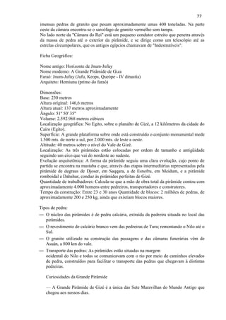 77 
imensas pedras de granito que pesam aproximadamente umas 400 toneladas. Na parte oeste da câmara encontra-se o sarcófago de granito vermelho sem tampa. No lado norte da "Câmara do Rei" está um pequeno condutor estreito que penetra através da massa de pedra até o exterior da pirâmide, e se dirige como um telescópio até as estrelas circumpolares, que os antigos egípcios chamavam de "Indestrutíveis". 
Ficha Geográfica: 
Nome antigo: Horizonte de Jnum-Jufuy 
Nome moderno: A Grande Pirâmide de Giza 
Faraó: Jnum-Jufuy (Jufu, Keops, Queópe - IV dinastía) 
Arquiteto: Hemiunu (primo do faraó) 
Dimensões: Base: 230 metros 
Altura original: 146,6 metros 
Altura atual: 137 metros aproximadamente 
Ângulo: 51º 50' 35'' 
Volume: 2.592.968 metros cúbicos 
Localização geográfica: No Egito, sobre o planalto de Gizé, a 12 kilômetros da cidade do Cairo (Egito). 
Superfície: A grande plataforma sobre onde está construído o conjunto monumental mede 1.500 mts. de norte a sul, por 2.000 mts. de leste a oeste. 
Altitude: 40 metros sobre o nível do Vale de Gizé. 
Localização: As três pirâmides estão colocadas por ordem de tamanho e antigüidade seguindo um eixo que vai do nordeste ao sudeste. 
Evolução arquitetônica: A forma da pirâmide seguiu uma clara evolução, cujo ponto de partida se encontra na mastaba e que, através das etapas intermediárias representadas pela pirâmide de degraus de Djoser, em Saqqara, a de Esnofru, em Meidum, e a pirâmide romboidal e Dahshur, conduz às pirâmides perfeitas de Gizé. Quantidade de trabalhadores: Calcula-se que a mão de obra total da pirâmide contou com aproximadamente 4.000 homens entre pedreiros, transportadores e construtores. Tempo da construção: Entre 23 e 30 anos Quantidade de blocos: 2 milhões de pedras, de aproximadamente 200 e 250 kg, ainda que existiam blocos maiores. 
Tipos de pedra: 
— O núcleo das pirâmides é de pedra calcária, extraída da pedreira situada no local das pirâmides. 
— O revestimento de calcário branco vem das pedreiras de Tura; remontando o Nilo até o Sul. 
— O granito utilizado na construção das passagens e das câmaras funerárias vêm de Asuán, a 800 km do vale. 
— Transporte das pedras: As pirâmides estão situadas na margem ocidental do Nilo e todas se comunicavam com o rio por meio de caminhos elevados de pedra, construídos para facilitar o transporte das pedras que chegavam à distintas pedreiras. Curiosidades da Grande Pirâmide 
— A Grande Pirâmide de Gizé é a única das Sete Maravilhas do Mundo Antigo que chegou aos nossos dias.  