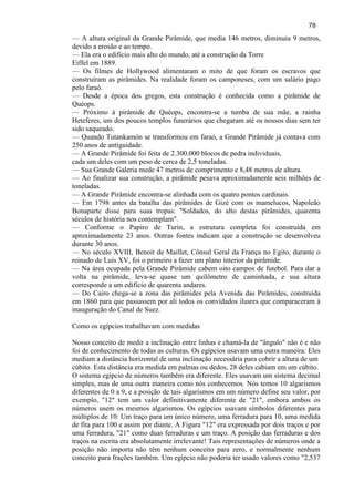 78 
— A altura original da Grande Pirâmide, que media 146 metros, diminuiu 9 metros, devido a erosão e ao tempo. 
— Ela era o edifício mais alto do mundo, até a construção da Torre Eiffel em 1889. 
— Os filmes de Hollywood alimentaram o mito de que foram os escravos que construíram as pirâmides. Na realidade foram os camponeses, com um salário pago pelo faraó. 
— Desde a época dos gregos, esta construção é conhecida como a pirâmide de Quéops. — Próximo à pirâmide de Quéops, encontra-se a tumba de sua mãe, a rainha Heteferes, um dos poucos templos funerários que chegaram até os nossos dias sem ter sido saqueado. 
— Quando Tutankamón se transformou em faraó, a Grande Pirâmide já contava com 250 anos de antiguidade. 
— A Grande Pirâmide foi feita de 2.300.000 blocos de pedra individuais, cada um deles com um peso de cerca de 2,5 toneladas. 
— Sua Grande Galeria mede 47 metros de comprimento e 8,48 metros de altura. — Ao finalizar sua construção, a pirâmide pesava aproximadamente seis milhões de toneladas. — A Grande Pirâmide encontra-se alinhada com os quatro pontos cardinais. — Em 1798 antes da batalha das pirâmides de Gizé com os mamelucos, Napoleão Bonaparte disse para suas tropas: "Soldados, do alto destas pirâmides, quarenta séculos de história nos contemplam". 
— Conforme o Papiro de Turin, a estrutura completa foi construída em aproximadamente 23 anos. Outras fontes indicam que a construção se desenvolveu durante 30 anos. 
— No século XVIII, Benoit de Maillet, Cônsul Geral da França no Egito, durante o reinado de Luis XV, foi o primeiro a fazer um plano interior da pirâmide. — Na área ocupada pela Grande Pirâmide cabem oito campos de futebol. Para dar a volta na pirâmide, leva-se quase um quilômetro de caminhada, e sua altura corresponde a um edifício de quarenta andares. 
— Do Cairo chega-se a zona das pirâmides pela Avenida das Pirâmides, construída em 1860 para que passassem por ali todos os convidados ilusres que comparaceram à inauguração do Canal de Suez. 
Como os egípcios trabalhavam com medidas 
Nosso conceito de medir a inclinação entre linhas e chamá-la de "ângulo" não é e não foi de conhecimento de todas as culturas. Os egípcios usavam uma outra maneira: Eles mediam a distância horizontal de uma inclinação necessária para cobrir a altura de um cúbito. Esta distância era medida em palmas ou dedos, 28 deles cabiam em um cúbito. 
O sistema egípcio de números também era diferente. Eles usavam um sistema decimal simples, mas de uma outra maneira como nós conhecemos. Nós temos 10 algarismos diferentes de 0 a 9, e a posição de tais algarismos em um número define seu valor, por exemplo, "12" tem um valor definitivamente diferente de "21", embora ambos os números usem os mesmos algarismos. Os egípcios usavam símbolos diferentes para múltiplos de 10: Um traço para um único número, uma ferradura para 10, uma medida de fita para 100 e assim por diante. A Figura "12" era expressada por dois traços e por uma ferradura, "21" como duas ferraduras e um traço. A posição das ferraduras e dos traços na escrita era absolutamente irrelevante! Tais representações de números onde a posição não importa não têm nenhum conceito para zero, e normalmente nenhum conceito para frações também. Um egípcio não poderia ter usado valores como "2,537  