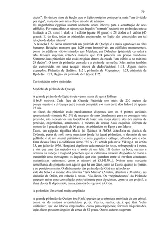 79 
dedos". Os únicos tipos de fração que o Egito posterior conheceria seria "um dividido por algo", marcado com uma elipse no alto do número. Os engenheiros egípcios usaram somente dedos inteiros para a construção de seus edifícios. Por causa disto, o número de ângulos "normais" usáveis em pirâmides estava limitado a 28, entre 1 dedo a 1 cúbito (quase 90 graus) e 28 dedos a 1 cúbito (45 graus). E, de fato, todas as pirâmides encontradas no Egito são construídas em tal relação de dedos inteiros! 
A relação 1:22 como encontrada na pirâmide de Queóps é a mais agradável ao olho humano. Relações menores que 1:20 eram impossíveis em edifícios monumentais, como os edifícios não-terminados em Meidum, em Dahschur (pirâmide curvada) e Abu Roasch sugerem, relações maiores que 1:24 parecem um pouco mundanas. Somente duas pirâmides não estão erigidas dentro da escala "um cúbito a no máximo 28 dedos": O topo da pirâmide curvada e a pirâmide vermelha. Mas ambas também são construídas em uma relação inteira de dedos/cúbitos: 1:31. Alguns outros exemplos: Pirâmide de Quéfren: 1:21, pirâmide de Miquerinos: 1:23, pirâmide de Djedefre: 1:23, Degrau da pirâmide de Djoser: 1:25. Curiosidades sobre pirâmides 
Medidas da pirâmide de Quéops 
A grande pirâmide do Egito é sete vezes maior do que a Esfinge (146,5 metros). Cada face da Grande Pirâmide tem mais de 230 metros de comprimento e a diferença entre o mais comprido e o mais curto dos lados é de apenas 25 cm. 
As faces da pirâmide estão precisamente dispostas com os 4 pontos cardinais apresentando somente 0,015% de margem de erro (atualmente para se conseguir esta precisão, são necessários um teodolito de laser, um mapa dentro dos dez metros de precisão, engenheiros, astrônomos e mestres de obras) Suas esquinas diferem de menos de 1 grau do ângulo de 90 graus. As pirâmides no Egito e em Marte Cairo, em egípcio, significa Marte (al Qahira). A NASA descobriu na planície de Cydonia, perto do pólo norte marciano (onde há água) pirâmides, o desenho de um golfinho e de um animal préhistórico e uma gigantesca esfinge, olhando para o céu. Uma dessas fotos é a codificada como "35 A 72", obtida pela nave Viking-1, na órbita 35, em julho de 1976. Hoagland duplicou cada metade do rosto, sobrepondo-a à outra, e viu que uma das metades era o rosto de um leão. Há dentes na boca, narinas e ornatos na cabeça. Hoagland percebeu que as estruturas estavam dispostas de modo a transmitir uma mensagem; os ângulos que elas guardam entre si revelam constantes matemáticas universais, como o número pi (3,14159...). Notou uma marcante semelhança do conjunto com aquilo que há em Gizé, junto ao Cairo, quanto às formas e ao posicionamento. O alinhamento das pirâmides de Gizé em relação ao vale do Nilo é o mesmo das estrelas "Três Marias" (Alnitak, Alnilam e Mintaka), no cinturão de Órion, em relação à nossa Via-láctea. Os ―respiradouros‖ da Pirâmide parecem mirar essa constelação, possivelmente para direcionar, como a um projétil, a alma do ser lá depositado, numa jornada de regresso a Órion. 
A pirâmide: Um cristal muito ampliado 
A grande pirâmide de Quéops (ou Kufu) parece ser a estrutura ampliada de um cristal, como os do sistema ortorrômbico, p. ex. (barita, mulita, etc.), que têm "celas unitárias", que são blocos empilhados, como paralelepípedos; formam bi-pirâmides, cujas faces possuem ângulos de cerca de 52 graus. Outros autores sugerem  