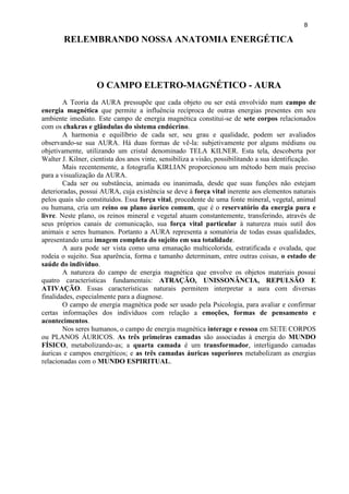 8 
RELEMBRANDO NOSSA ANATOMIA ENERGÉTICA 
O CAMPO ELETRO-MAGNÉTICO - AURA 
A Teoria da AURA pressupõe que cada objeto ou ser está envolvido num campo de energia magnética que permite a influência recíproca de outras energias presentes em seu ambiente imediato. Este campo de energia magnética constitui-se de sete corpos relacionados com os chakras e glândulas do sistema endócrino. 
A harmonia e equilíbrio de cada ser, seu grau e qualidade, podem ser avaliados observando-se sua AURA. Há duas formas de vê-la: subjetivamente por alguns médiuns ou objetivamente, utilizando um cristal denominado TELA KILNER. Esta tela, descoberta por Walter J. Kilner, cientista dos anos vinte, sensibiliza a visão, possibilitando a sua identificação. 
Mais recentemente, a fotografia KIRLIAN proporcionou um método bem mais preciso para a visualização da AURA. 
Cada ser ou substância, animada ou inanimada, desde que suas funções não estejam deterioradas, possui AURA, cuja existência se deve à força vital inerente aos elementos naturais pelos quais são constituídos. Essa força vital, procedente de uma fonte mineral, vegetal, animal ou humana, cria um reino ou plano áurico comum, que é o reservatório da energia pura e livre. Neste plano, os reinos mineral e vegetal atuam constantemente, transferindo, através de seus próprios canais de comunicação, sua força vital particular à natureza mais sutil dos animais e seres humanos. Portanto a AURA representa a somatória de todas essas qualidades, apresentando uma imagem completa do sujeito em sua totalidade. 
A aura pode ser vista como uma emanação multicolorida, estratificada e ovalada, que rodeia o sujeito. Sua aparência, forma e tamanho determinam, entre outras coisas, o estado de saúde do indivíduo. 
A natureza do campo de energia magnética que envolve os objetos materiais possui quatro características fundamentais: ATRAÇÃO, UNISSONÂNCIA, REPULSÃO E ATIVAÇÃO. Essas características naturais permitem interpretar a aura com diversas finalidades, especialmente para a diagnose. 
O campo de energia magnética pode ser usado pela Psicologia, para avaliar e confirmar certas informações dos indivíduos com relação a emoções, formas de pensamento e acontecimentos. 
Nos seres humanos, o campo de energia magnética interage e ressoa em SETE CORPOS ou PLANOS ÁURICOS. As três primeiras camadas são associadas à energia do MUNDO FÍSICO, metabolizando-as; a quarta camada é um transformador, interligando camadas áuricas e campos energéticos; e as três camadas áuricas superiores metabolizam as energias relacionadas com o MUNDO ESPIRITUAL. 
 