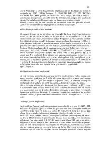 80 
que a Pirâmide pode ser o modelo muito amplificado de um dos braços da cadeia da molécula de DNA (ADN) humana. O NÚMERO PHI (FI) OU ―DIVINA PROPORÇÃO‖. Dois grandes escultores da Grécia antiga, Teodoro e Telécleo, combinaram esculpir cada um deles uma das metades para compor uma estátua de Apolo. Um trabalhou em Éfeso e o outro em Samos, sem nenhum contato durante a confecção; as duas metades se encaixaram com uma precisão notável. Ambos haviam acertado que empregariam a constante universal phi. O Phi (Fi) na pirâmide e no nosso DNA 
O número de ouro ou phi se afigura na proporção da dupla hélice logarítmica que rodeia o eixo do DNA de todas as formas vivas. As moléculas de DNA, dos cromossomos das células, transmitem o código bioquímico e possivelmente também bio-elétrico à próxima geração do humano, animal ou planta. Esse número (1,618...) é uma constante universal, é reconhecido como divino, desde a antiguidade, e a sua presença tem sido vislumbrada em toda a criação, como um elo entre a matemática e a biologia. Obtém-se pela divisão de qualquer número na série de Fibonacci pelo seu antecessor: 1-2-3-5-8-13-21-34-55-89-144-233-377-610-987-15972584-etc. Quanto maior o número, mais exato o número PHI (ou se soma 1 à raiz quadrada de 5 e se divide por 2 o resultado). Esse número tem algumas propriedades exclusivas: é o único número em todo o Universo que ao ser adicionado de 1 fica multiplicado por si mesmo, isto é, elevado ao quadrado. E também o único número que se for subtraído de 1 se torna dividido por si mesmo. Em álgebra elementar, qualquer equação que possua o fator phi é redutível a uma equação do 1o grau, devido à propriedade: (phi)2 = (phi) + 1. 
Os bio-ritmos humanos na pirâmide 
Já está provado, há muitas décadas, que existem muitos ritmos, ciclos, naturais, no corpo humano, sendo que os 3 mais relevantes são o físico, o emocional [ambos encontrados em 1887 por um amigo de Sigmund Freud, Dr. Wilhelm Fliess] e o intelectual, só descoberto em 1930, na Áustria. A Pirâmide registra o bio-ritmo físico: divide-se a altura pelo número de dias do ano solar, resultando em 15,915, que é o número de vezes em que o bio-ritmo físico se repete durante um ano. Há autores que demonstram que os 2 outros bio-ritmos principais, o emocional e o mental, igualmente residem na Pirâmide. A propósito, conjetura-se a existência de um bio- ritmo de 18 dias, já que a razão entre cada um dos outros 3 é sempre de 5: 23, 28 e 33 dias. A energia escalar da pirâmide 
A pirâmide de Quéops contém as constantes universais phi, e pi, que é 3,1415... PHI (divide-se o apótema (que é a altura de qualquer uma das faces) pela metade do comprimento da base; PI: toma-se o dobro do perímetro da base e se divide pela altura. Há nela, ainda, muitas outras sabedorias cósmicas, legadas por uma civilização muito superior, antes do último grande Dilúvio. Sua base possui 54.300 m2 de área e 230,50 metros de comprimento de cada lado, na média, pois há mínimas diferenças. Sua altura atual é de 137,46 metros, pois faltam 9,14 metros do vértice original o é de 148 metros e tem 2 milhões e 600 mil blocos de calcário ou granito, cada um com várias toneladas e assentados em 203 camadas. Entre um bloco e outro não se consegue encaixar nem uma lâmina de barba. Ela é uma imensa máquina radiônica, que se vale de energias virtuais. Polegada piramidal, côvado sagrado  
