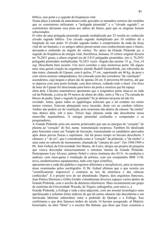 81 
bíblico, raio polar e o segredo da freqüencia vital Numa placa à entrada da antecâmara estão gravados os tamanhos corretos das medidas que os construtores utilizaram: a ―polegada piramidal‖ e o ―côvado sagrado‖; os construtores deixaram essa pista aos sábios do futuro, para que os enigmas fossem solucionados. O valor de uma polegada piramidal quando multiplicado por 25 resulta no conhecido côvado sagrado bíblico. Um côvado sagrado multiplicado por 10 milhões dá a longitude do raio polar. O côvado sagrado traduz o comprimento de onda da força vital do ser humano; e os antigos sábios preservaram esse conhecimento para o futuro, deixando-o embutido no ângulo do vértice. No ápice da Grande Pirâmide jaz o segredo da freqüência da energia vital, bioelétrica, humana. O vértice original deveria ter 76,2431 graus; a altura original era de 5.813 polegadas piramidais, isto é, 76,2431 polegadas piramidais multiplicadas 76,2431 vezes. Ângulo das arestas: 51 g., 51m.,14 seg. Descoberta bem recente: Um novo corredor e uma misteriosa porta. Há alguns anos uma genial criação do engenheiro alemão Rudolf Gantenbrink, um robozinho do tipo trator, chamado de Upuaut, com 6 quilos, 37 cm., suportando até 40 kg. de peso e com vários motores independentes, foi colocado num dos corredores "de ventilação" ascendentes, cuja largura e altura são de apenas 20 cm. E percorreu 60 metros, até que se deparou com uma porta fechada, com dois trincos, vedando todo o túnel. Um feixe de laser do Upuaut foi direcionado para baixo da porta e mostrou que há espaço além dela. Cálculos matemáticos apontaram que a enigmática porta situa-se no lado sul da Pirâmide, a cerca de 59 metros de altura do chão, entre a 74a e a 75a camada de blocos de pedra. Qual o segredo lá guardado? Se já abriram tal porta tal não foi revelado. Antes, quase todos os egiptólogos achavam que o tal conduto era muito menos extenso. Estavam planejando nova incursão, desta vez ao conduto inferior. Ambos não podem ser de ventilação, pois terminam não dentro da câmara "da rainha" mas abaixo dela, sob o piso. Talvez haja câmaras ainda não descobertas nessa maravilha arquitetônica. A energia piramidal confundiu o computador e os pesquisadores. A Grande Pirâmide seria um enorme polarizador que une as energias do ―coração‖ do planeta ao ―coração‖ do Sol, numa transmutação recíproca. Também foi idealizada para funcionar como um Templo de Iniciação, transmutando os candidatos aprovados após duras provas físicas e espirituais. Até há pouco tempo só haviam descoberto 3 câmaras: a " do rei", que é considerada como o "coração‖ da pirâmide, a "da rainha" e uma outra no subsolo do monumento, chamada de "câmara do caos". Em 1968/1969 o Dr. Amr Gohed, da Universidade Ain Shams, do Cairo, dirigiu um projeto de pesquisa que visava desvendar minuciosamente a estrutura interna da Grande Pirâmide. Participaram Luiz Álvarez, prêmio Nobel e vários institutos dos EUA. As medições e análises, com raios-gama e irradiação de prótons, com um computador IBM 1130, novo, moderníssimos equipamentos, tudo com rigor científico, apresentavam a cada dia padrões e registros diferentes e inexplicáveis, para as mesmas áreas examinadas pelos oscilógrafos. O Dr. Gohed afirmou que o que ocorria era "cientificamente impossível e contraria as leis da eletrônica e das ciências conhecidas". E o projeto teve de ser abandonado. Depois, dois arquitetos franceses, Jean Patrice Dormion e Gilles Goidin vislumbraram diversos espaços vazios dentro da Grande Pirâmide, com o auxílio de detetores eletrônicos. Mais recentemente,um grupo de cientistas da Universidade Waseda, de Tóquio, radiografou, com raios-x, a Grande Pirâmide, a Esfinge e toda a área adjacente, com um arsenal tecnológico mais aperfeiçoado e acharam fortes indícios de que há outras câmaras não descobertas e um intrincado labirinto subterrâneo entre a pirâmide de Quéops e a Esfinge. Isso confirmaria o que dois famosos árabes do século 14 haviam assegurado: al Makrizi, historiador, na obra ―Hitat‖ e o escritor Ibn Battuta, que disse que Enoc construiu a  