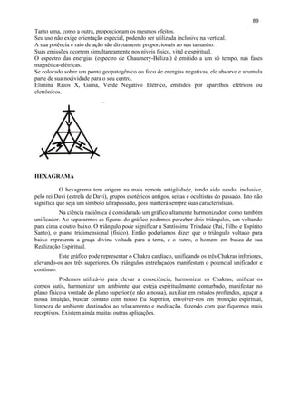 89 
Tanto uma, como a outra, proporcionam os mesmos efeitos. 
Seu uso não exige orientação especial, podendo ser utilizada inclusive na vertical. 
A sua potência e raio de ação são diretamente proporcionais ao seu tamanho. 
Suas emissões ocorrem simultaneamente nos níveis físico, vital e espiritual. 
O espectro das energias (espectro de Chaumery-Bélizal) é emitido a um só tempo, nas fases magnética-elétricas. 
Se colocado sobre um ponto geopatogênico ou foco de energias negativas, ele absorve e acumula parte de sua nocividade para o seu centro. 
Elimina Raios X, Gama, Verde Negativo Elétrico, emitidos por aparelhos elétricos ou eletrônicos. 
HEXAGRAMA 
O hexagrama tem origem na mais remota antigüidade, tendo sido usado, inclusive, pelo rei Davi (estrela de Davi), grupos esotéricos antigos, seitas e ocultistas do passado. Isto não significa que seja um símbolo ultrapassado, pois manterá sempre suas características. 
Na ciência radiônica é considerado um gráfico altamente harmonizador, como também unificador. Ao separarmos as figuras do gráfico podemos perceber dois triângulos, um voltando para cima e outro baixo. O triângulo pode significar a Santíssima Trindade (Pai, Filho e Espírito Santo), o plano tridimensional (físico). Então poderíamos dizer que o triângulo voltado para baixo representa a graça divina voltada para a terra, e o outro, o homem em busca de sua Realização Espiritual. 
Este gráfico pode representar o Chakra cardíaco, unificando os três Chakras inferiores, elevando-os aos três superiores. Os triângulos entrelaçados manifestam o potencial unificador e contínuo. 
Podemos utilizá-lo para elevar a consciência, harmonizar os Chakras, unificar os corpos sutis, harmonizar um ambiente que esteja espiritualmente conturbado, manifestar no plano físico a vontade do plano superior (e não a nossa), auxiliar em estudos profundos, aguçar a nossa intuição, buscar contato com nosso Eu Superior, envolver-nos em proteção espiritual, limpeza de ambiente destinados ao relaxamento e meditação, fazendo com que fiquemos mais receptivos. Existem ainda muitas outras aplicações. 
 