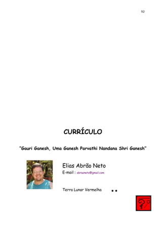 92 
CURRÍCULO 
“Gauri Ganesh, Uma Ganesh Parvathi Nandana Shri Ganesh” 
Elias Abrão Neto 
E-mail : abraoneto@gmail.com 
Terra Lunar Vermelha ..  