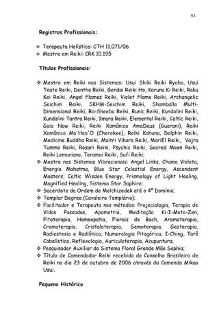 93 
Registros Profissionais: 
 Terapeuta Holístico: CTH 11.071/06 
 Mestre em Reiki: CRK 10.195 
Títulos Profissionais: 
 Mestre em Reiki nos Sistemas: Usui Shiki Reiki Ryoho, Usui Teate Reiki, Dentho Reiki, Gendai Reiki Ho, Karuna Ki Reiki, Raku Kei Reiki, Angel Flames Reiki, Violet Flame Reiki, Archangelic Seichim Reiki, SKHM-Seichim Reiki, Shamballa Multi- Dimensional Reiki, Ra-Sheeba Reiki, Runic Reiki, Kundalini Reiki, Kundalini Tantra Reiki, Imara Reiki, Elemental Reiki, Celtic Reiki, Gaia Now Reiki, Reiki Xamânico AmaDeus (Guarani), Reiki Xamânico Ma'Heo'O (Cherokee), Reiki Kahuna, Dolphin Reiki, Medicine Buddha Reiki, Maitri Vihara Reiki, MariEl Reiki, Vajra Tummo Reiki, Rosari Reiki, Psychic Reiki, Sacred Moon Reiki, Reiki Lemuriano, Teramai Reiki, Sufi Reiki; 
 Mestre nos Sistemas Vibracionais: Angel Links, Chama Violeta, Energia Mahatma, Blue Star Celestial Energy, Ascendent Masters, Celtic Wisdon Energy, Prismology of Light Healing, Magnified Healing, Sistema Star Saphire; 
 Sacerdote da Ordem de Melchizedek até o 4º Domínio; 
 Templar Degree (Cavaleiro Templário); 
 Facilitador e Terapeuta nos métodos: Projeciologia, Terapia de Vidas Passadas, Apometria, Meditação Ki-I-Moto-Zen, Fitoterapia, Homeopatia, Florais de Bach, Aromaterapia, Cromoterapia, Cristaloterapia, Gemoterapia, Geoterapia, Radiestesia e Radiônica, Numerologia Pitagórica, I-Ching, Tarô Cabalístico, Reflexologia, Auriculoterapia, Acupuntura; 
 Pesquisador Auxiliar do Sistema Floral Grande Mãe Sophia; 
 Título de Comendador Reiki recebido do Conselho Brasileiro de Reiki no dia 23 de outubro de 2006 através da Comenda Mikao Usui. 
Pequeno Histórico  