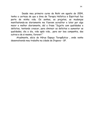 94 
Desde meu primeiro curso de Reiki em agosto de 2004, tenho a certeza de que a área de Terapia Holística e Espiritual faz parte de minha vida. Os sonhos, os projetos, as mudanças manifestando-se diariamente me fizeram acreditar e lutar por algo maior e melhor diariamente, daí a frase “Sujeito com qualidades e defeitos, tentando crescer, para diminuir os defeitos e aumentar as qualidades, dia a dia, vida após vida... para ser boa companhia, dos outros e de si mesmo, forever! “ 
Atualmente, sócio do Hórus Espaço Terapêutico , onde venho desenvolvendo meu trabalho na cidade de Itupeva – SP. 
