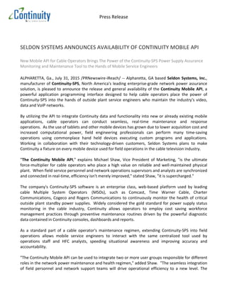 Press	
  Release	
  
	
  
	
  
	
  
	
  
	
  
	
  
SELDON	
  SYSTEMS	
  ANNOUNCES	
  AVAILABILITY	
  OF	
  CONTINUITY	
  MOBILE	
  API	
  
	
  
New	
  Mobile	
  API	
  for	
  Cable	
  Operators	
  Brings	
  The	
  Power	
  of	
  the	
  Continuity-­‐SPS	
  Power	
  Supply	
  Assurance	
  
Monitoring	
  and	
  Maintenance	
  Tool	
  to	
  the	
  Hands	
  of	
  Mobile	
  Service	
  Engineers	
  
	
  
ALPHARETTA,	
  Ga.,	
  July	
  31,	
  2015	
  /PRNewswire-­‐iReach/	
  -­‐-­‐	
  Alpharetta,	
  GA	
  based	
  Seldon	
  Systems,	
  Inc.,	
  
manufacturer	
  of	
  Continuity-­‐SPS,	
  North	
  America's	
  leading	
  enterprise-­‐grade	
  network	
  power	
  assurance	
  
solution,	
  is	
  pleased	
  to	
  announce	
  the	
  release	
  and	
  general	
  availability	
  of	
  the	
  Continuity	
  Mobile	
  API,	
  a	
  
powerful	
   application	
   programming	
   interface	
   designed	
   to	
   help	
   cable	
   operators	
   place	
   the	
   power	
   of	
  
Continuity-­‐SPS	
  into	
  the	
  hands	
  of	
  outside	
  plant	
  service	
  engineers	
  who	
  maintain	
  the	
  industry's	
  video,	
  
data	
  and	
  VoIP	
  networks.	
  
	
  
By	
  utilizing	
  the	
  API	
  to	
  integrate	
  Continuity	
  data	
  and	
  functionality	
  into	
  new	
  or	
  already	
  existing	
  mobile	
  
applications,	
   cable	
   operators	
   can	
   conduct	
   seamless,	
   real-­‐time	
   maintenance	
   and	
   response	
  
operations.	
  	
  As	
  the	
  use	
  of	
  tablets	
  and	
  other	
  mobile	
  devices	
  has	
  grown	
  due	
  to	
  lower	
  acquisition	
  cost	
  and	
  
increased	
   computational	
   power,	
   field	
   engineering	
   professionals	
   can	
   perform	
   many	
   time-­‐saving	
  
operations	
   using	
   commonplace	
   hand	
   held	
   devices	
   executing	
   custom	
   programs	
   and	
   applications.	
  
Working	
   in	
   collaboration	
   with	
   their	
   technology-­‐driven	
   customers,	
   Seldon	
   Systems	
   plans	
   to	
   make	
  
Continuity	
  a	
  fixture	
  on	
  every	
  mobile	
  device	
  used	
  for	
  field	
  operations	
  in	
  the	
  cable	
  television	
  industry.	
  
	
  
"The	
   Continuity	
   Mobile	
   API,"	
   explains	
   Michael	
   Shaw,	
   Vice	
   President	
   of	
   Marketing,	
   "is	
   the	
   ultimate	
  
force-­‐multiplier	
  for	
  cable	
  operators	
  who	
  place	
  a	
  high	
  value	
  on	
  reliable	
  and	
  well-­‐maintained	
  physical	
  
plant.	
  	
  When	
  field	
  service	
  personnel	
  and	
  network	
  operations	
  supervisors	
  and	
  analysts	
  are	
  synchronized	
  
and	
  connected	
  in	
  real-­‐time,	
  efficiency	
  isn't	
  merely	
  improved,"	
  stated	
  Shaw,	
  "it	
  is	
  supercharged."	
  
	
  
The	
   company's	
   Continuity-­‐SPS	
   software	
   is	
   an	
   enterprise	
   class,	
   web-­‐based	
   platform	
   used	
   by	
   leading	
  
cable	
   Multiple	
   System	
   Operators	
  	
   (MSOs),	
   such	
   as	
   Comcast,	
   Time	
   Warner	
   Cable,	
   Charter	
  
Communications,	
  Cogeco	
  and	
  Rogers	
  Communications	
  to	
  continuously	
  monitor	
  the	
  health	
  of	
  critical	
  
outside	
  plant	
  standby	
  power	
  supplies.	
  	
  Widely	
  considered	
  the	
  gold	
  standard	
  for	
  power	
  supply	
  status	
  
monitoring	
   in	
   the	
   cable	
   industry,	
   Continuity	
   allows	
   operators	
   to	
   employ	
   cost	
   saving	
   workforce	
  
management	
   practices	
   through	
   preventive	
   maintenance	
   routines	
   driven	
   by	
   the	
   powerful	
   diagnostic	
  
data	
  contained	
  in	
  Continuity	
  consoles,	
  dashboards	
  and	
  reports.	
  
	
  
As	
   a	
   standard	
   part	
   of	
   a	
   cable	
   operator's	
   maintenance	
   regimen,	
   extending	
   Continuity-­‐SPS	
   into	
   field	
  
operations	
   allows	
   mobile	
   service	
   engineers	
   to	
   interact	
   with	
   the	
   same	
   centralized	
   tool	
   used	
   by	
  
operations	
   staff	
   and	
   HFC	
   analysts,	
   speeding	
   situational	
   awareness	
   and	
   improving	
   accuracy	
   and	
  
accountability.	
  	
  	
  
	
  
"The	
  Continuity	
  Mobile	
  API	
  can	
  be	
  used	
  to	
  integrate	
  two	
  or	
  more	
  user	
  groups	
  responsible	
  for	
  different	
  
roles	
  in	
  the	
  network	
  power	
  maintenance	
  and	
  health	
  regimen,"	
  added	
  Shaw.	
  	
  "The	
  seamless	
  integration	
  
of	
   field	
   personnel	
   and	
   network	
   support	
   teams	
   will	
   drive	
   operational	
   efficiency	
   to	
   a	
   new	
   level.	
   The	
  
 