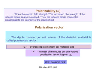 Polarizability ()
When the electric field strength ‘E’ is increased, the strength of the
induced dipole is also increased. Thus, the induced dipole moment is
proportional to the intensity of the electric field.
Polarization vector
The dipole moment per unit volume of the dielectric material is
called polarization vector.
‘ ’ - average dipole moment per molecule and
‘N’ - number of molecules per unit volume
polarization vector is given by,
Unit: Coulomb / m2
M A Islam, EEE, IIUC
 