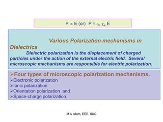 P  E (or) P = 0 e E
Various Polarization mechanisms in
Dielectrics
Dielectric polarization is the displacement of charged
particles under the action of the external electric field. Several
microscopic mechanisms are responsible for electric polarization.
Four types of microscopic polarization mechanisms.
Electronic polarization
Ionic polarization
Orientation polarization and
Space-charge polarization.
M A Islam, EEE, IIUC
 
