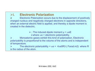 i. Electronic Polarization
 Electronic Polarization occurs due to the displacement of positively
charged nucleus and negatively charged electrons in opposite directions,
when an external electric field is applied, and thereby a dipole moment is
created in the dielectric.
The induced dipole moment µ = eE
where e = electronic polarizability.
 Monoatomic gases exhibit this kind of polarization, Electronic
polarizability is proportional to the volume of the atoms and is independent
of temperature.
 The electronic polarizability = e = 4e0R3 ( Farad.m2) where R
is the radius of the atom.
M A Islam, EEE, IIUC
 