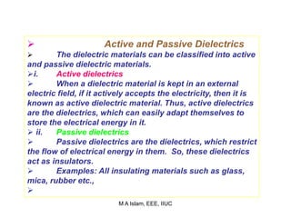  Active and Passive Dielectrics
 The dielectric materials can be classified into active
and passive dielectric materials.
i. Active dielectrics
 When a dielectric material is kept in an external
electric field, if it actively accepts the electricity, then it is
known as active dielectric material. Thus, active dielectrics
are the dielectrics, which can easily adapt themselves to
store the electrical energy in it.
 ii. Passive dielectrics
 Passive dielectrics are the dielectrics, which restrict
the flow of electrical energy in them. So, these dielectrics
act as insulators.
 Examples: All insulating materials such as glass,
mica, rubber etc.,

M A Islam, EEE, IIUC
 