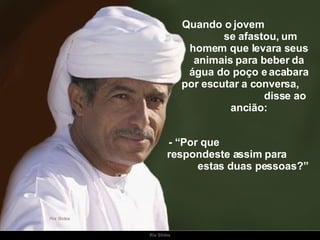 Quando o jovem  se afastou, um homem que levara seus animais para beber da água do poço e acabara por escutar a conversa,  disse ao ancião: - “Por que  respondeste assim para  estas duas pessoas?” 