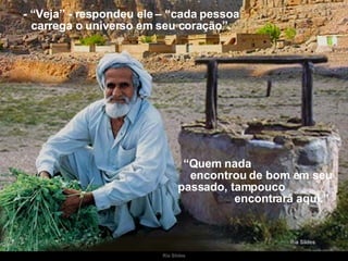 - “Veja” - respondeu ele – “cada pessoa carrega o universo em seu coração”. “ Quem nada  encontrou de bom em seu passado, tampouco  encontrará aqui.” 