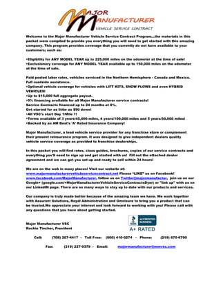 Welcome to the Major Manufacturer Vehicle Service Contract Program...the materials in this
packet were compiled to provide you everything you will need to get started with this amazing
company. This program provides coverage that you currently do not have available to your
customers; such as:
•Eligibility for ANY MODEL YEAR up to 225,000 miles on the odometer at the time of sale!
•Exclusionary coverage for ANY MODEL YEAR available up to 150,000 miles on the odometer
at the time of sale.
Paid posted labor rates, vehicles serviced in the Northern Hemisphere - Canada and Mexico.
Full roadside assistance.
•Optional vehicle coverage for vehicles with LIFT KITS, SNOW PLOWS and even HYBRID
VEHICLES!
•Up to $15,000 full aggregate payout.
•0% financing available for all Major Manufacturer service contracts!
Service Contracts financed up to 24 months at 0%.
Get started for as little as $90 down!
•All VSC's start Day 1/Mile 1!
•Terms available of 3 years/45,000 miles, 4 years/100,000 miles and 5 years/50,000 miles!
•Backed by an AM Best's 'A' Rated Insurance Company!
Major Manufacturer, a lead vehicle service provider for any franchise store or complement
their present reinsurance program. It was designed to give independent dealers quality
vehicle service coverage as provided to franchise dealerships.
In this packet you will find rates, class guides, brochures, copies of our service contracts and
everything you'll need to sign up and get started with us! Fill out the attached dealer
agreement and we can get you set up and ready to sell within 24 hours!
We are on the web in many places! Visit our website at:
www.majormanufacturervehicleservicecontract.net Please “LIKE” us on Facebook!
www.facebook.com/MajorManufacturer, follow us on Twitter@majormanufactur, join us on our
Google+ (google.com/+MajorManufacturerVehicleServiceContractsDyer) or "link up" with us on
our LinkedIN page. There are so many ways to stay up to date with our products and services.
Our company is truly made better because of the amazing team we have. We work together
with Assurant Solutions, Royal Administration and Omnisure to bring you a product that can
be trusted.We appreciate your interest and look forward to working with you! Please call with
any questions that you have about getting started.
Major Manufacturer VSC
Rockie Tincher, President
Cell: (708) 207-4417 - Toll Free: (800) 410-0274 - Phone: (219) 670-6790
Fax: (219) 227-9379 - Email: majormanufacturer@mmvsc.com
 