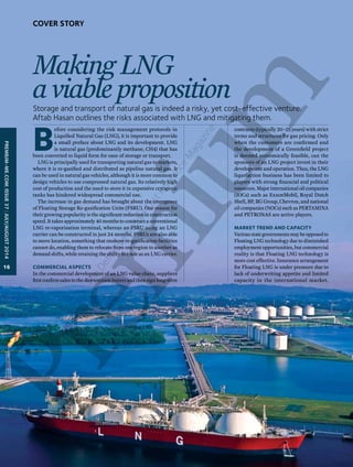 Making LNG 
a viable proposition 
Storage and transport of natural gas is indeed a risky, yet cost-effective venture. 
Aftab Hasan outlines the risks associated with LNG and mitigating them. 
Before considering the risk management protocols in 
Liquified Natural Gas (LNG), it is important to provide 
a small preface about LNG and its development. LNG 
is natural gas (predominantly methane, CH4) that has 
been converted to liquid form for ease of storage or transport. 
LNG is principally used for transporting natural gas to markets, 
where it is re-gasified and distributed as pipeline natural gas. It 
can be used in natural gas vehicles, although it is more common to 
design vehicles to use compressed natural gas. Its relatively high 
cost of production and the need to store it in expensive cryogenic 
tanks has hindered widespread commercial use. 
The increase in gas demand has brought about the emergence 
of Floating Storage Re-gasification Units (FSRU). One reason for 
their growing popularity is the significant reduction in construction 
speed. It takes approximately 40 months to construct a conventional 
LNG re-vaporisation terminal, whereas an FSRU using an LNG 
carrier can be constructed in just 24 months. FSRUs are also able 
to move location, something that onshore re-gasification facilities 
cannot do, enabling them to relocate from one region to another as 
demand shifts, while retaining the ability to trade as an LNG carrier. 
Commercial aspects 
In the commercial development of an LNG value chain, suppliers 
first confirm sales to the downstream buyers and then sign long-term 
contracts (typically 20–25 years) with strict 
terms and structures for gas pricing. Only 
when the customers are confirmed and 
the development of a Greenfield project 
is deemed economically feasible, can the 
sponsors of an LNG project invest in their 
development and operation. Thus, the LNG 
liquefaction business has been limited to 
players with strong financial and political 
resources. Major international oil companies 
(IOCs) such as ExxonMobil, Royal Dutch 
Shell, BP, BG Group, Chevron, and national 
oil companies (NOCs) such as PERTAMINA 
and PETRONAS are active players. 
Market trend and capacity 
Various state governments may be opposed to 
Floating LNG technology due to diminished 
employment opportunities, but commercial 
reality is that Floating LNG technology is 
more cost effective. Insurance arrangement 
for Floating LNG is under pressure due to 
lack of underwriting appetite and limited 
capacity in the international market. 
PREMIUM-ME.COM| issue 37 | JULY/AUGUST 2014 
16 
Cover Story 
The Definitive Middle East Insurance Magazine 
 