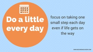 Do a little
every day
focus on taking one
small step each day
even if life gets on
the way
WWW.BECOMEABLOGGER.COM
 