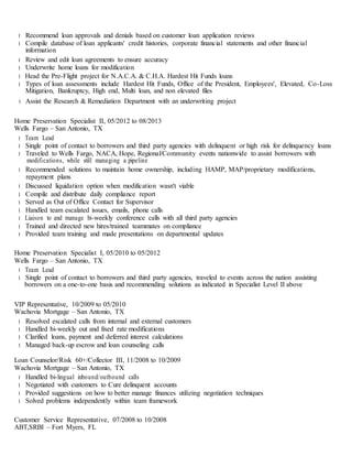 l Recommend loan approvals and denials based on customer loan application reviews
l Compile database of loan applicants' credit histories, corporate financial statements and other financial
information
l Review and edit loan agreements to ensure accuracy
l Underwrite home loans for modification
l Head the Pre-Flight project for N.A.C.A. & C.H.A. Hardest Hit Funds loans
l Types of loan assessments include Hardest Hit Funds, Office of the President, Employees', Elevated, Co-Loss
Mitigation, Bankruptcy, High end, Multi loan, and non elevated files
l Assist the Research & Remediation Department with an underwriting project
Home Preservation Specialist II, 05/2012 to 08/2013
Wells Fargo – San Antonio, TX
l Team Lead
l Single point of contact to borrowers and third party agencies with delinquent or high risk for delinquency loans
l Traveled to Wells Fargo, NACA, Hope, Regional/Community events nationwide to assist borrowers with
modifications, while still managing a pipeline
l Recommended solutions to maintain home ownership, including HAMP, MAP/proprietary modifications,
repayment plans
l Discussed liquidation option when modification wasn't viable
l Compile and distribute daily compliance report
l Served as Out of Office Contact for Supervisor
l Handled team escalated issues, emails, phone calls
l Liaison to and manage bi-weekly conference calls with all third party agencies
l Trained and directed new hires/trained teammates on compliance
l Provided team training and made presentations on departmental updates
Home Preservation Specialist I, 05/2010 to 05/2012
Wells Fargo – San Antonio, TX
l Team Lead
l Single point of contact to borrowers and third party agencies, traveled to events across the nation assisting
borrowers on a one-to-one basis and recommending solutions as indicated in Specialist Level II above
VIP Representative, 10/2009 to 05/2010
Wachovia Mortgage – San Antonio, TX
l Resolved escalated calls from internal and external customers
l Handled bi-weekly out and fixed rate modifications
l Clarified loans, payment and deferred interest calculations
l Managed back-up escrow and loan counseling calls
Loan Counselor/Risk 60+/Collector III, 11/2008 to 10/2009
Wachovia Mortgage – San Antonio, TX
l Handled bi-lingual inbound/outbound calls
l Negotiated with customers to Cure delinquent accounts
l Provided suggestions on how to better manage finances utilizing negotiation techniques
l Solved problems independently within team framework
Customer Service Representative, 07/2008 to 10/2008
ABT,SRBI – Fort Myers, FL
 