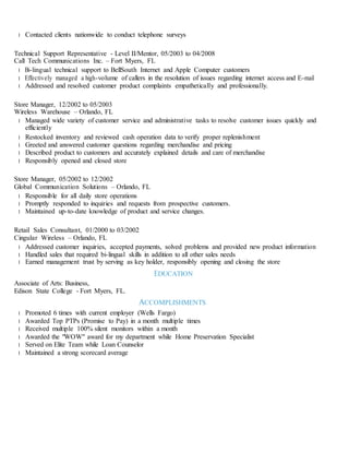 l Contacted clients nationwide to conduct telephone surveys
Technical Support Representative - Level II/Mentor, 05/2003 to 04/2008
Call Tech Communications Inc. – Fort Myers, FL
l Bi-lingual technical support to BellSouth Internet and Apple Computer customers
l Effectively managed a high-volume of callers in the resolution of issues regarding internet access and E-mail
l Addressed and resolved customer product complaints empathetically and professionally.
Store Manager, 12/2002 to 05/2003
Wireless Warehouse – Orlando, FL
l Managed wide variety of customer service and administrative tasks to resolve customer issues quickly and
efficiently
l Restocked inventory and reviewed cash operation data to verify proper replenishment
l Greeted and answered customer questions regarding merchandise and pricing
l Described product to customers and accurately explained details and care of merchandise
l Responsibly opened and closed store
Store Manager, 05/2002 to 12/2002
Global Communication Solutions – Orlando, FL
l Responsible for all daily store operations
l Promptly responded to inquiries and requests from prospective customers.
l Maintained up-to-date knowledge of product and service changes.
Retail Sales Consultant, 01/2000 to 03/2002
Cingular Wireless – Orlando, FL
l Addressed customer inquiries, accepted payments, solved problems and provided new product information
l Handled sales that required bi-lingual skills in addition to all other sales needs
l Earned management trust by serving as key holder, responsibly opening and closing the store
EDUCATION
Associate of Arts: Business,
Edison State College - Fort Myers, FL.
ACCOMPLISHMENTS
l Promoted 6 times with current employer (Wells Fargo)
l Awarded Top PTPs (Promise to Pay) in a month multiple times
l Received multiple 100% silent monitors within a month
l Awarded the "WOW" award for my department while Home Preservation Specialist
l Served on Elite Team while Loan Counselor
l Maintained a strong scorecard average
 