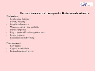For business:
- Relationship building
- Loyalty building
- Brand reinforcement
- More accessibility and visibility
- Increase exposure
- Easy connect with on-the-go customers
- Repeat business
- Enhance social networking
For customers:
- Easy access
- Regular notifications
- Fast and one-touch access
Here are some more advantages– for Business and customers
 