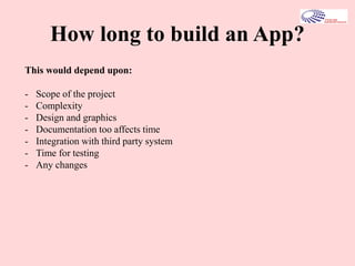 How long to build an App?
This would depend upon:
- Scope of the project
- Complexity
- Design and graphics
- Documentation too affects time
- Integration with third party system
- Time for testing
- Any changes
 