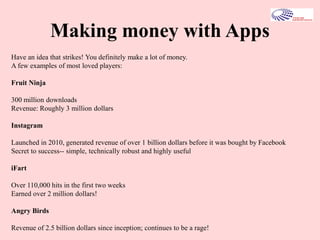 Making money with Apps
Have an idea that strikes! You definitely make a lot of money.
A few examples of most loved players:
Fruit Ninja
300 million downloads
Revenue: Roughly 3 million dollars
Instagram
Launched in 2010, generated revenue of over 1 billion dollars before it was bought by Facebook
Secret to success-- simple, technically robust and highly useful
iFart
Over 110,000 hits in the first two weeks
Earned over 2 million dollars!
Angry Birds
Revenue of 2.5 billion dollars since inception; continues to be a rage!
 
