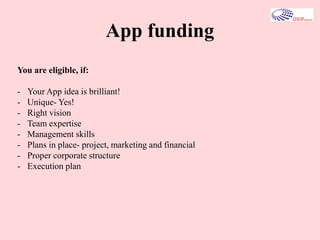App funding
You are eligible, if:
- Your App idea is brilliant!
- Unique- Yes!
- Right vision
- Team expertise
- Management skills
- Plans in place- project, marketing and financial
- Proper corporate structure
- Execution plan
 