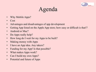 Agenda
• Why Mobile Apps?
• Cost
• Advantages and disadvantages of app development
• Getting App listed on the Apple App store; how easy or difficult is that!?
• Android or Mac?
• Do Apps really help?
• How long do I wait for my Apps to be built?
• Making money with Apps
• I have an App idea. Any takers?
• Funding for my App! Is that possible?
• What makes Apps work?
• Can I build my own Apps?
• Potential and future of Apps
 
