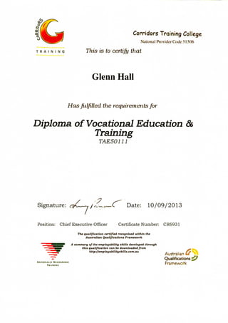 Corridors Training College
National Provider Code 51506
T R A I N I N G This is to certify that
Glenn Hall
Has fulfilled the requirements for
Diploma of Vocational Education &
Training
TAE50111
/ 7
Signature: ^ ^, C Date: 10/09/2013
Position: Chief Executive Officer Certificate Number: CR6931
The qualification certified recognised within the
Australian Qualifications Framework
A summary of the employabtltty skills developed through
this qualification can be downloaded from
http://employabilityskills.com.au
Australian
Qualifications
NATIONALLY RECOGNISED
TRAINING
 