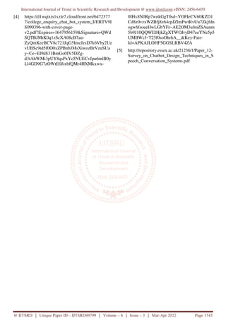International Journal of Trend in Scientific Research and Development @ www.ijtsrd.com eISSN: 2456-6470
@ IJTSRD | Unique Paper ID – IJTSRD49799 | Volume – 6 | Issue – 3 | Mar-Apr 2022 Page 1743
[4] https://d1wqtxts1xzle7.cloudfront.net/6472377
7/college_enquiry_chat_bot_system_IJERTV9I
S090396-with-cover-page-
v2.pdf?Expires=1647956159&Signature=QWd
SQTBJMtK0q1zScXA08cB7au-
ZyQmKeeBCV8c721JqG5ImeJzsD7k6Vby2Ue
vUBSc9td5f0O0xZPBnbJMsXiwozBrVzuSUa
y~Ce~EI9d831BmGo0IV5DZg-
d3tAhWMi3pUY8qsPxYc5NUECvJpu6mlB0y
Ll4GD9G7zOWtE0JixbfQMr4HXMkxwx-
0IHx8N0Rp7wnkGgT0sd~YOFIeCV60KZD1
Cd8z0vzxWZBfj8z64cpJZlmPwtRvUu7Zkjfdn
ogw6fsoeeHwLGbYFr~AE2OM3ufmZSAunm
5b9J10QQWElHjkZgXTWOJryD47eeYNe5p5
UMBWcf~T25f0soOhrhA__&Key-Pair-
Id=APKAJLOHF5GGSLRBV4ZA
[5] http://repository.essex.ac.uk/21238/1/Paper_12-
Survey_on_Chatbot_Design_Techniques_in_S
peech_Conversation_Systems.pdf
 