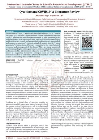 International Journal of Trend in Scientific Research and Development (IJTSRD)
Volume 4 Issue 6, September-October 2020 Available Online: www.ijtsrd.com e-ISSN: 2456 – 6470
@ IJTSRD | Unique Paper ID – IJTSRD33685 | Volume – 4 | Issue – 6 | September-October 2020 Page 1469
Cytokine and COVID19: A Literature Review
Shatabdi Dey1, Sreekiran. CV2
1Department of Hospital Pharmacy, Delhi Institute of Pharmaceutical Science and Research,
Delhi Pharmaceutical Science and Research University, New Delhi, India
2Department of Public Health, School of Allied Health Sciences,
Delhi Pharmaceutical Science and Research University, New Delhi, India
ABSTRACT
The outbreak of Covid 19 was initially identified in Wuhan city of China in
December 2019 and led to a global pandemic. Clinical evidence indicates that
covid-19 infection can range from asymptomatic or mild symptoms in the
majority of cases to serious complication such as ARDS, multi-organ failure
and death in severe cases. It has been also indicated that there is uncontrolled
and excessive production of cytokineincriticallyill-patientsofcovid-19which
give rise to “cytokine storm”. Which are responsible for the exacerbation of
symptoms and development of the disease? There are many unresolved
questions regardingthepathological features,pathophysiological mechanisms
and treatment of the cytokine storm induced by covid-19. This review will be
aimed at suggesting therapeutic strategies such as the use of
immunomodulators to confront the cytokine storm and an overview of the
current understanding of the covid-19 infection.
KEYWORDS: Covid-19, cytokine, Cytokine storm, Inflammation,
Immunomodulation
How to cite this paper: Shatabdi Dey |
Sreekiran. CV "Cytokine and COVID19: A
Literature Review" Published in
International Journal
of Trend in Scientific
Research and
Development(ijtsrd),
ISSN: 2456-6470,
Volume-4 | Issue-6,
October 2020,
pp.1469-1472, URL:
www.ijtsrd.com/papers/ijtsrd33685.pdf
Copyright © 2020 by author(s) and
International Journal ofTrendinScientific
Research and Development Journal. This
is an Open Access article distributed
under the terms of
the Creative
CommonsAttribution
License (CC BY 4.0)
(http://creativecommons.org/licenses/by/4.0)
INTRODUCTION
In December 2019, a group of patients were infected with
pneumonia of unknown aetiology in Wuhan city of China.
The disease was named as Covid-19 having novel
coronavirus(nCoV) as the causative agent. Sars-CoV-2
belongs to a large family of Coronavirus which are known to
cause human disease. Diseases ranging from the common
cold to more severe diseases like SAR-CoV and MERS-CoV.
The novel coronavirus is a new strain of coronavirus which
was not recognized earlier in humans. Covid-19 is Zoonotic
in origin similar to SARS coronavirus and MERS coronavirus
revealed by the phylogenetic analysis means it transmit
between animals and people [1].
Cytokines are a broad class of proteins, peptides or
glycoproteins which are secreted majorly by certain cells of
the immune system. Cytokines have a role in mediating and
regulating immunity, inflammation and haematopoiesis in
the human body. However, their rapid release in large
quantities can cause multisystem organ failure and death It
has been reported that cytokine plays a significant role in
Covid-19 patients. In the critical cases of covid-19, the
decline of health and even death is reported in association
with cytokine storm [2].
CYTOKINE STORM
Cytokine level boosts when a pathogen attacks the
respiratory epithelial cells and results in infection [3]. The
cells including alveolar macrophages are can be infected by
the further surge of the pathogens after primary exposure.
which ultimately leads to cell death this generate the
inflammatory response. Because of this inflammatory
response, there is increased blood flow resulting in elevated
local temperature and pain sensation. It also leads to the
activation of pro-inflammatory cytokinesontheinduction of
inflammatory cells. These cytokines trigger several genes
which are responsible for their up regulation or down
regulation and can either lead to the formation of other
cytokines & new cell surface receptors, or through negative
feedback may suppress the cytokine effect. However, sever
inflammation associatedwithcytokinestormthereisseveral
pathological changes observed like specific change in lungs
structure, hyaline membrane formation along alveoli wall
which makes gas exchange difficult, fibrin exudates and
fibrosis. Systemic cytokine storms and thus multi-organ
system failure also can be caused in the case severe
inflammatory cytokines irrupt over major body circulation.
Pathogens are recognised by receptors of innate immune
cells and thus the inflammatory response is generated [4,5].
It has been reported that in sever cytokine storm there is
increased level of pro-inflammatory cytokines such as
interferons (IFNs), tumour necrosis factors (TNFs),
interleukins (ILs), and chemokines [6].
The following are the signalling pathways activatedbythese
proinflammatory cytokines and producing the immune
response:
IJTSRD33685
 