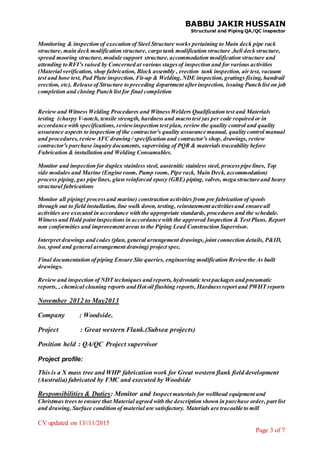 BABBU JAKIR HUSSAIN
Structural and Piping QA/QC inspector
CV updated on 13//11/2015
Page 3 of 7
Monitoring & inspection of execution of Steel Structure works pertaining to Main deck pipe rack
structure, main deck modification structure, cargo tank modification structure ,heli deck structure,
spread mooring structure, module support structure,accommodation modification structure and
attending to RFI’s raised by Concerned at various stagesof inspection and for various activities
(Material verification, shop fabrication, Block assembly , erection tank inspection, air test, vacuum
test and hose test, Pad Plate inspection, Fit-up & Welding,NDE inspection, gratings fixing, handrail
erection, etc). Release of Structure to preceding department afterinspection, issuing Punch list on job
completion and closing Punch list for final completion
Review and Witness Welding Procedures and WitnessWelders Qualification test and Materials
testing (charpy V-notch, tensile strength, hardness and macro test )as per code required or in
accordance with specifications, reviewinspection test plan, review the quality control and quality
assurance aspects to inspection of the contractor's quality assurance manual, quality control manual
and procedures, review AFC drawing / specification and contractor's shop, drawings, review
contractor's purchase inquiry documents, supervising of PQR & materials traceability before
Fabrication & installation and Welding Consumables.
Monitor and inspection for duplex stainless steel, austenitic stainless steel, processpipe lines, Top
side modules and Marine (Engine room, Pump room, Pipe rack, Main Deck, accommodation)
process piping,gas pipe lines, glass reinforced epoxy (GRE) piping, valves, mega structure and heavy
structural fabrications
Monitor all piping( processand marine) construction activities from pre fabrication of spools
through out to field installation, line walk down, testing, reinstatement activitiesand ensure all
activities are executed in accordance with the appropriate standards, procedures and the schedule.
Witness and Hold point inspections in accordance with the approved Inspection & Test Plans. Report
non conformities and improvement areas to the Piping Lead Construction Supervisor.
Interpret drawings and codes (plan, general arrangement drawings, joint connection details, P&ID,
iso, spool and general arrangement drawing) project spec.
Final documentation of piping Ensure Site queries, engineering modification Reviewthe As built
drawings.
Review and inspection of NDT techniques and reports, hydrostatic test packages and pneumatic
reports, , chemical cleaning reports and Hot oil flushing reports, Hardnessreport and PWHT reports
November 2012 to May2013
Company : Woodside.
Project : Great western Flank.(Subsea projects)
Position held : QA/QC Project supervisor
Project profile:
This is a X mass tree and WHP fabrication work for Great western flank field development
(Australia) fabricated by FMC and executed by Woodside
Responsibilities & Duties: Monitor and Inspect materials for wellhead equipment and
Christmas trees to ensure that Material agreed with the description shown in purchase order, part list
and drawing, Surface condition of material are satisfactory. Materials are traceable to mill
 