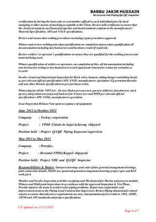 BABBU JAKIR HUSSAIN
Structural and Piping QA/QC inspector
CV updated on 13//11/2015
Page 4 of 7
certification by having the heat code or cast number affixed to each individual piece by hard
stamping or other means of marking acceptable to the Client. Review mill certificates to ensure that
the chemical analysis,mechanical properties and heat treatment conform to the manufacturers’
Material Specification, API and NACE specifications.
Review and ensure that welding procedures including repair proceduresapproval.
Witness and review welding procedure qualification on completion of procedure qualification all
documentation including mechanical test and hardness result (if required) .
Review welders’or operator’s qualifications to ensure they are qualified for the welding process and
material being used.
Witness qualification of welders or operators, on completion of this, all documentation including
non-destructive testing or mechanical test record signed and returned to vendor for retention as
records.
Involve visual and dimensional inspection for block valve, bonnets, tubing hanger and tubing heads
as per relevant official specification (API/ ANSI), manufacturers speciation ( Eg premium threads)
and any other threads specification as per purchaser order.
Witnessing for all the NDT test , Air test, Hydro pressure test, gas test ,drift test, function test, stack
up test, integration test and proof load test for X mass tree and WHP per relevant official
specification ( API/ ANSI), manufacturersspeciation.
Issue Inspection Release Note upon acceptance of equipment
June 2012 to October 2012
Company : Teekay corporation
Project : FPSO Cidade de itajai @Jurong shipyard
Position held : Project QA/QC Piping Inspector/supervisor
May 2011 to May 2012
Company : Petrofac.
Project : Berantai FPSO.(Keppel shipyard)
Position held : Project NDE and QA/QC Inspector
Responsibilities & Duties: Interpret drawings and codes(plan,general arrangement drawings,
joint connection details, P&ID, iso, spool and general arrangement drawing) project spec and RLE
work pack
Monitor and Involve inspection activities on piping and Mechanical for Marine and process module,
Witness and Hold point inspections in accordance with the approved Inspection & Test Plans,
Provide input to site team to avoid/resolve piping problems. Report non conformities and
improvement areasto the Piping Lead Construction Supervisor. ReviewPiping dimensional control
reports to ensure that tolerance requirements are met., Interpretation of test results to AWS, ASME,
ASTM and API standards and project specifications
 