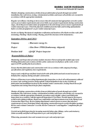 BABBU JAKIR HUSSAIN
Structural and Piping QA/QC inspector
CV updated on 13//11/2015
Page 5 of 7
Monitor all piping construction activities from pre fabrication of spools through out to field
installation, line walk down, testing, reinstatement activities and ensure all activities are executed in
accordance with the appropriate standards.
Regular surveillance checking at site to ensure that all comments had appropriate corrective action
such as preservation requirementsand correct bolts as per project requirements during construction
stage, check that preservation status of equipment at site and storage area to ensure requirements of
vendor and project spec. Check the physical condition of anchor bolts and leveling of foundation
before erection of equipment’s as per vendor and project spec.
Involve on Piping Mechanical completion verification and handover (Pre Hydro test line walk ,Bolt
tensioning, Flushing / Hydro testing / Drying, punch list clearance & Re instatement ).
September 2010 to April 2011:
Company : Bluewater energy bv.
Project : Glas Dowr FPSO.(Sembawang shipyard)
Position held : QA/QC Project inspector
Responsibilities & Duties:
Monitoring and Inspection of various module structure (Turret and topside module/ pipe rack)
Welding fabrication and erection activities of the contractors in all phases of the work, review
approved ITP, quality plan & procedures.
Ensure that the fabrication and construction work is in accordance with company drawings,
specifications and regulatory classrequirements.
Inspect and certify fit-up and final visual of all welds of the fabricated and erected structure on
behalf of the company during and after construction.
Release of Structure to preceding department after inspection, to check all weld parameters adhered
to ensure safe working practices being upheld. Full participation in day to day activities of
fabrication and installation involved on the modules under construction .Issuing Punch list on job
completion and closing Punch list for final completion.
Monitor all piping construction activities from pre fabrication of spools through out to field
installation, line walk down, testing, reinstatement activities and ensure all activities are executed in
accordance with the appropriate standards,procedures and schedule ,witnessand Hold point
inspections in accordance with the approved Inspection & Test Plans. Provide input to site team to
avoid/resolve piping problems. Report non conformities and improvement areas to the Piping Lead
Construction Supervisor. Review piping dimensional control reports to ensure that tolerance
requirements are met.Participate along with piping construction team in weekly discipline meetings.
Review and evaluate Contractor’s records.Review Contractor’s and Suppliers’ completion files for
acceptance.
Carried out in field inspection for incoming material (plate, pipe, fittings,valves and strainers),
Joints assembly and final weld inspection as per code and project spec,
Witnessing, pneumatic,hose and vacuum test as per code and project spec
 