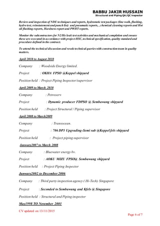 BABBU JAKIR HUSSAIN
Structural and Piping QA/QC inspector
CV updated on 13//11/2015
Page 6 of 7
Review and inspection of NDE techniques and reports, hydrostatic test packages (line walk, flushing,
hydro test, reinstatement and punch list) and pneumatic reports, , chemical cleaning reportsand Hot
oil flushing reports, Hardness report and PWHT reports.
Monitor the subcontractors for N2/He leak test activitiesand mechanical completion and ensure
these are executed in accordance with project HSC,technical specification, quality standard and
procedure defined in the contract.
To attend the technical discussion and resole technical querieswith construction team in quality
matters.
April 2010 to August 2010
Company : Woodside Energy limited.
Project : OKHA FPSO @Keppel shipyard
Position held : Project Piping Inspector/supervisor
April 2009 to March 2010
Company : Petroserv
Project : Dynamic producer FDPSO @ Sembawang shipyard
Position held : Project Structural / Piping supervisor
April 2008 to March2009
Company : Transocean.
Project : 706 DP3 Upgrading-Semi sub @Keppel fels shipyard
Position held : Project piping supervisor
Janwary2007 to March 2008
Company : Bluewater energy bv.
Project : AOKU MIZU FPSO@ Sembawang shipyard
Position held : Project Piping Inspector
Janwary2002 to December 2006
Company : Third party inspection agency ( Hi-Tech) Singapore
Project : Seconded to Sembawang and Kfels @ Singapore
Position held : Structural and Piping inspector
May1998 TO November 2001
 