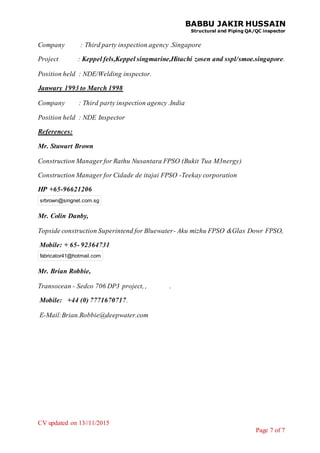 BABBU JAKIR HUSSAIN
Structural and Piping QA/QC inspector
CV updated on 13//11/2015
Page 7 of 7
Company : Third party inspection agency .Singapore
Project : Keppel fels,Keppel singmarine,Hitachi zosen and sspl/smoe.singapore.
Position held : NDE/Welding inspector.
Janwary 1993 to March 1998
Company : Third party inspection agency .India
Position held : NDE Inspector
References:
Mr. Stuwart Brown
Construction Manager for Rathu Nusantara FPSO (Bukit Tua M3nergy)
Construction Manager for Cidade de itajai FPSO -Teekay corporation
HP +65-96621206
srbrown@singnet.com.sg
Mr. Colin Danby,
Topside construction Superintend for Bluewater- Aku mizhu FPSO &Glas Dowr FPSO,
Mobile: + 65- 92364731
fabricator41@hotmail.com
Mr. Brian Robbie,
Transocean - Sedco 706 DP3 project, , .
Mobile: +44 (0) 7771670717.
E-Mail:Brian.Robbie@deepwater.com
 