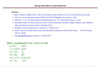 Dosing information in renal impairment
17
Reference
1. jcKpqLกXYeYRirMXgXaMbcdefZgsYj`_ SXMZ[mXกXYNOPUhtRmtMUnu กOoKpSXMUhtRmกYYp sYS]gXiXOQXaQvK UqLMUp^XgM 2552
2. Lacy CF, et al, Drug information Handbook 2009- 2010 18th
ed Philadelphia Lexi- Comp Inc ; 2009
3. Gilbert DN , et al , The Sanford guide to antimicrobial therapy ,40 th
ed , Antimicrobial Therapy, Inc, 2010
4. Micromedex Health Care Seires, (Electronic version) Thomson Micromedex, Greenwood Village, Cololrado, USA, Available at :
http// www.Thomsonhc com.(accessed on 29 October,2010.)
5. Available at: http// www.globalrph.com. (accessed on 7 October ,2010.)
6. Myrna Y. Munar and Harleen Singh. Drug dosing adjustments in patients with chronic kidney disease. Am Fam Physician
2007;75 :1487-96.
7. http://www.medsafe.govt.nz (accessed on 17 March,2011)
012345678 : 98:;<=4>=:;6? @6A 1555 ( 29 F4:G8HI 2553)
hv. nRuMX U_[pjORS
hก. xYSjyuRก[z MoKMsm_[
Muh. uu[{Y mMP
Muh. t[Y[mRg mcu[Y[
Muh. bกXpXu QOKLto]YYx]Y
Muh. |[Ygo O[irXZ
 