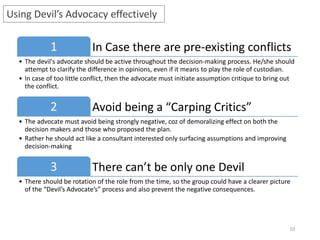 10
Using Devil’s Advocacy effectively
In Case there are pre-existing conflicts1
• The devil's advocate should be active throughout the decision-making process. He/she should
attempt to clarify the difference in opinions, even if it means to play the role of custodian.
• In case of too little conflict, then the advocate must initiate assumption critique to bring out
the conflict.
Avoid being a “Carping Critics”2
• The advocate must avoid being strongly negative, coz of demoralizing effect on both the
decision makers and those who proposed the plan.
• Rather he should act like a consultant interested only surfacing assumptions and improving
decision-making
There can’t be only one Devil3
• There should be rotation of the role from the time, so the group could have a clearer picture
of the “Devil’s Advocate’s” process and also prevent the negative consequences.
 
