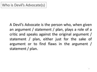 3
Who is Devil’s Advocate(s)
A Devil’s Advocate is the person who, when given
an argument / statement / plan, plays a role of a
critic and speaks against the original argument /
statement / plan, either just for the sake of
argument or to find flaws in the argument /
statement / plan.
 