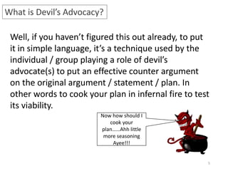 5
What is Devil’s Advocacy?
Well, if you haven’t figured this out already, to put
it in simple language, it’s a technique used by the
individual / group playing a role of devil’s
advocate(s) to put an effective counter argument
on the original argument / statement / plan. In
other words to cook your plan in infernal fire to test
its viability.
Now how should I
cook your
plan……Ahh little
more seasoning
Ayee!!!
 