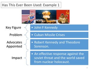 6
Has This Ever Been Used: Example 1
Key Figure • John F Kennedy
Problem • Cuban Missile Crises
Advocates
Appointed
• Robert Kennedy and Theodore
Sorenson.
Impact
• An effective response against the
soviet threat and the world saved
from nuclear holocaust.
 