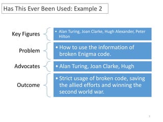 7
Key Figures • Alan Turing, Joan Clarke, Hugh Alexander, Peter
Hilton
Problem
• How to use the information of
broken Enigma code.
Advocates • Alan Turing, Joan Clarke, Hugh
Outcome
• Strict usage of broken code, saving
the allied efforts and winning the
second world war.
Has This Ever Been Used: Example 2
 