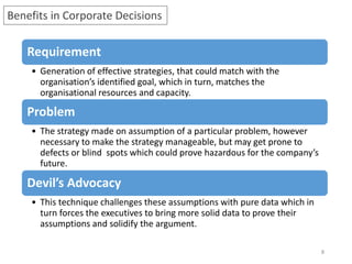 8
Benefits in Corporate Decisions
Requirement
• Generation of effective strategies, that could match with the
organisation’s identified goal, which in turn, matches the
organisational resources and capacity.
Problem
• The strategy made on assumption of a particular problem, however
necessary to make the strategy manageable, but may get prone to
defects or blind spots which could prove hazardous for the company’s
future.
Devil’s Advocacy
• This technique challenges these assumptions with pure data which in
turn forces the executives to bring more solid data to prove their
assumptions and solidify the argument.
 