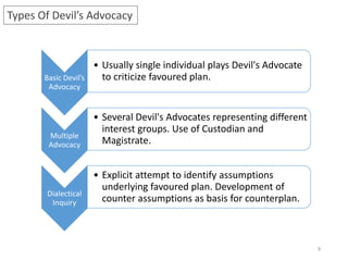 Types Of Devil’s Advocacy
Basic Devil’s
Advocacy
• Usually single individual plays Devil's Advocate
to criticize favoured plan.
Multiple
Advocacy
• Several Devil's Advocates representing different
interest groups. Use of Custodian and
Magistrate.
Dialectical
Inquiry
• Explicit attempt to identify assumptions
underlying favoured plan. Development of
counter assumptions as basis for counterplan.
9
 