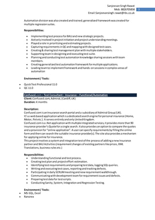3
SanjeevanSinghRawat
Mob: 8826705858
Email:Sanjeevansingh.rawat@rbs.co.uk
Automationdivisionwasalsocreatedandtrained;generalizedframeworkwascreatedfor
multiple regressionsuites.
Responsibilities:
 ImplementingtestprocessforBAUandnew strategicprojects.
 Activelyinvolvedinprojectinitiationandprojectunderstandingmeetings.
 Playedarole in prioritizingandestimatingprojects.
 CapturingrequirementsinQCandmappingwithdesignedtestcases.
 Creating& sharingtestmanagementplanwithmultiplestakeholders.
 Supportingteamindesiginingandexecutingtest suite.
 Planningandconductingtestautomationknowledge sharingsessionswithteam
members.
 Creatinggeneralizedtestautomationframeworkformultipleapplications.
 Leadingteamto implementframeworkandhands-onsessionsincomplex areasof
automation
Environment/ Tools:
 QuickTest Professional 11.0
 QC 11.0
Confused.com– Test Consultant– Insurance – Functional/Automation
Client:Confused.com,Admiral, (Cardiff,UK)
Duration: 4 months
Description:
Confused.comisanInsurance searchportal anda subsidiaryof Admiral Group(UK).
It’sa webbasedapplicationwhichisadedicatedsearchengine forpersonal insurance (Home,
Motor, Petetc.).It servesentirelyandonlyUnitedKingdom.
Confused.comisa.Netapplicationwithmultipleintegratedservices,itprovidesmore than90
insurance provider’sQuoteforasingle search.Italsoprovidesanoptionto compare the quotes
and a provisionfor“online application”.A usercanspecifyrequirementsbyfillingthe online
formand thencan search the suitable insurance provider(s).The site alsoprovidesamechanism
for applyingonline forinsurance.
Thisprojectinvolvesasystemandintegrationtestof the processof addinganew Insurance
partnerand BAU Activities(requirementchangesof existingpartnerslikeprices,XML
Translations,businessrulesetc.)
Responsibilities:
 Understandingfunctional andtestprocess.
 Creatingtestplanand projecteffort-estimation.
 Identifyingtestrequirementsandpreparingtestdata,loggingSQLqueries.
 Writingand executingtestcases,reportingandtrackingdefects.
 ParticipatingindailySCRUMmeetingandnew requirementwalkthrough.
 Communicatingwithdevelopment teamforrequirementissuesanddefects.
 Preparingtestdatafor testscripts.
 ConductingSanity,System, IntegrationandRegressionTesting.
Environment/ Tools:
 MS-SQL, Excel
 Ranorex
 