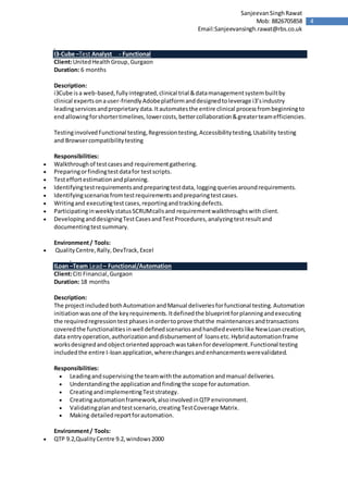 4
SanjeevanSinghRawat
Mob: 8826705858
Email:Sanjeevansingh.rawat@rbs.co.uk
I3-Cube –Test Analyst - Functional
Client:UnitedHealthGroup,Gurgaon
Duration: 6 months
Description:
i3Cube isa web-based,fullyintegrated,clinical trial &datamanagementsystembuiltby
clinical expertsonauser-friendlyAdobeplatformanddesignedtoleverage i3’sindustry
leadingservicesandproprietary data.Itautomatesthe entire clinical processfrombeginningto
endallowingforshortertimelines,lowercosts,bettercollaboration&greaterteamefficiencies.
TestinginvolvedFunctional testing,Regressiontesting,Accessibilitytesting,Usability testing
and Browsercompatibilitytesting
Responsibilities:
 Walkthroughof testcasesand requirementgathering.
 Preparingorfindingtestdatafor testscripts.
 Testeffortestimationandplanning.
 Identifyingtestrequirementsandpreparingtestdata, loggingqueriesaroundrequirements.
 Identifyingscenariosfromtestrequirementsandpreparingtestcases.
 Writingand executingtestcases,reportingandtrackingdefects.
 ParticipatinginweeklystatusSCRUMcallsand requirementwalkthroughswith client.
 DevelopinganddesigningTestCasesandTestProcedures,analyzingtestresultand
documentingtestsummary.
Environment/ Tools:
 QualityCentre,Rally,DevTrack,Excel
ILoan –Team Lead– Functional/Automation
Client:Citi Financial,Gurgaon
Duration: 18 months
Description:
The projectincludedbothAutomationandManual deliveriesforfunctional testing.Automation
initiationwasone of the keyrequirements.Itdefinedthe blueprintforplanningandexecuting
the requiredregressiontest phasesinordertoprove thatthe maintenancesandtransactions
coveredthe functionalitiesinwell definedscenariosandhandledeventslike NewLoancreation,
data entryoperation,authorizationanddisbursementof loansetc.Hybridautomationframe
worksdesignedandobjectorientedapproachwastakenfordevelopment.Functional testing
includedthe entire I-loanapplication,wherechangesandenhancementswerevalidated.
Responsibilities:
 Leadingandsupervisingthe teamwiththe automationandmanual deliveries.
 Understandingthe applicationandfindingthe scope forautomation.
 CreatingandimplementingTeststrategy.
 Creatingautomationframework,alsoinvolvedinQTPenvironment.
 Validatingplanandtestscenario,creatingTestCoverage Matrix.
 Making detailedreportforautomation.
Environment/ Tools:
 QTP 9.2,QualityCentre 9.2,windows2000
 