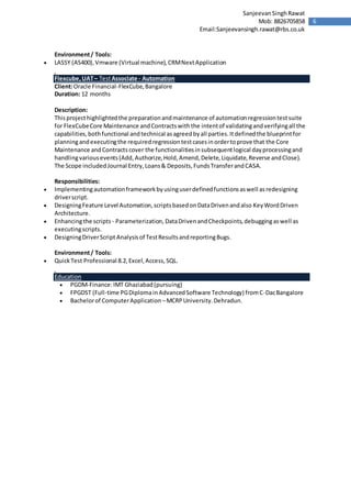 6
SanjeevanSinghRawat
Mob: 8826705858
Email:Sanjeevansingh.rawat@rbs.co.uk
Environment/ Tools:
 LASSY (AS400),Vmware (Virtual machine),CRMNextApplication
Flexcube,UAT– TestAssociate - Automation
Client:Oracle Financial-FlexCube,Bangalore
Duration: 12 months
Description:
Thisprojecthighlightedthe preparationandmaintenance of automationregressiontestsuite
for FlexCubeCore Maintenance andContractswiththe intentof validatingandverifyingall the
capabilities,bothfunctional andtechnical asagreedbyall parties.Itdefinedthe blueprintfor
planningandexecutingthe requiredregressiontestcasesinordertoprove that the Core
Maintenance andContractscover the functionalitiesinsubsequentlogical dayprocessingand
handlingvariousevents(Add,Authorize,Hold,Amend,Delete,Liquidate,Reverse andClose).
The Scope includedJournal Entry,Loans& Deposits,FundsTransferandCASA.
Responsibilities:
 Implementingautomationframeworkbyusinguserdefinedfunctionsaswell asredesigning
driverscript.
 DesigningFeature Level Automation,scriptsbasedonDataDrivenandalso KeyWordDriven
Architecture.
 Enhancingthe scripts - Parameterization, DataDrivenandCheckpoints,debuggingaswell as
executingscripts.
 DesigningDriverScript Analysisof TestResultsandreportingBugs.
Environment/ Tools:
 QuickTest Professional 8.2,Excel,Access,SQL.
Education
 PGDM-Finance:IMT Ghaziabad(pursuing)
 FPGDST (Full-time PGDiplomainAdvancedSoftware Technology) fromC-DacBangalore
 Bachelorof ComputerApplication –MCRPUniversity.Dehradun.
 