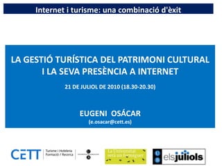 Internet i turisme: una combinació d'èxit




LA GESTIÓ TURÍSTICA DEL PATRIMONI CULTURAL
       I LA SEVA PRESÈNCIA A INTERNET
             21 DE JULIOL DE 2010 (18.30-20.30)



                  EUGENI OSÁCAR
                     (e.osacar@cett.es)
 