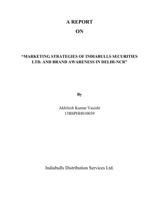 A REPORT
ON
“MARKETING STRATEGIES OF INDIABULLS SECURITIES
LTD. AND BRAND AWARENESS IN DELHI-NCR”
By
Akhilesh Kumar Vasisht
13BSPHH010039
Indiabulls Distribution Services Ltd.
 